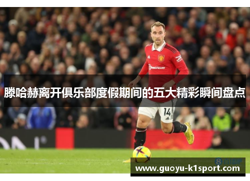 滕哈赫离开俱乐部度假期间的五大精彩瞬间盘点 滕哈赫离开俱乐部度假期间的五大精彩瞬间盘点