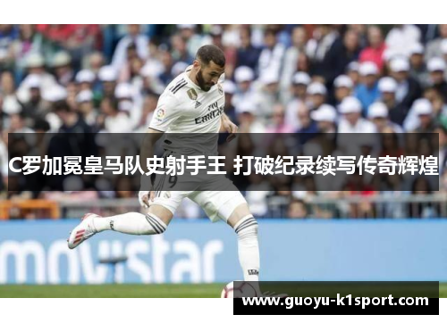 C罗加冕皇马队史射手王 打破纪录续写传奇辉煌 C罗加冕皇马队史射手王 打破纪录续写传奇辉煌